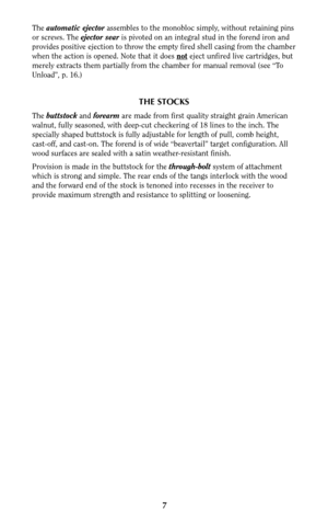 Page 67
The automatic ejectorassembles to the monobloc simply, without retaining pins
or screws. The ejector searis pivoted on an integral stud in the forend iron and
provides positive ejection to throw the empty fired shell casing from the chamber
when the action is opened. Note that it does not
eject unfired live cartridges, but
merely extracts them partially from the chamber for manual removal (see “To
Unload”, p. 16.)
THE STOCKS
The buttstockand forearmare made from first quality straight grain American...