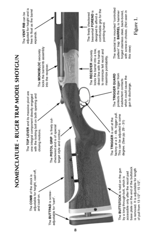 Page 7The RECEIVERsecurely
locks the barrel into a low,
direct line with the hands
to minimize felt recoil and
maximize pointability.
8
NOMENCLATURE - RUGER TRAP MODEL SHOTGUN
The BUTTSTOCKis held on the gun
by a long through-bolt, which is
accessible only after the recoil pad
base plate on the end of the buttstock
is removed. It is adjustable for length
of pull from 13 1/2” - 15 1/2”.
The TOP LEVERand its massive pivot are
one integral component directly engaged
with the locking bolt on both opening and...