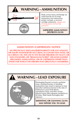 Page 9Death, serious injury, and damage can
result from the use of wrong
ammunition, bore obstructions,
powder overloads, or incorrect
cartridge components.  Always
wear
shooting glasses and hearing
protectors.
IMPROPER AMMUNITION
DESTROYS GUNS
10
WARNING – AMMUNITION
AMMUNITION (CARTRIDGES) NOTICE
WE SPECIFICALLY DISCLAIM RESPONSIBILITY FOR ANY DAMAGE
OR INJURY WHATSOEVER OCCURING IN CONNECTION WITH, OR
AS A RESULT OF, THE USE IN ANY RUGER FIREARMS OF FAULTY, OR
NON-STANDARD, OR “REMANUFACTURED” OR...