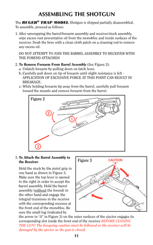 Page 1011
ASSEMBLING THE SHOTGUN
The RUGER®TRAP MODELShotgun is shipped partially disassembled.
To assemble, proceed as follows:
1. After unwrapping the barrel/forearm assembly and receiver/stock assembly,
wipe excess rust preventative oil from the monobloc and inside surfaces of the
receiver. Swab the bore with a clean cloth patch on a cleaning rod to remove
any excess oil.
DO NOT ATTEMPT TO JOIN THE BARREL ASSEMBLY TO RECEIVER WITH
THE FOREND ATTACHED!
2.To Remove Forearm From Barrel Assembly(See Figure 2):...