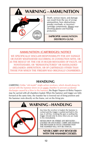 Page 12Any time the revolver is loaded, the hammer is
cocked and the trigger is pulled and held to the
rear, it will fire. Cocking the gun or pulling the
trigger should only be done when you are ready
to fire immediately.
NEVER DROP OR STRIKE ANY REVOLVER –
COCKED OR UNCOCKED. CARRY AND HANDLE
THE REVOLVER IN SUCH A MANNER THAT
THE HAMMER WILL NOT BE STRUCK.
NEVER CARRY ANY REVOLVER
WITH THE HAMMER COCKED.
12
!WARNING – AMMUNITION
Death, serious injury, and damage
can result from the use of wrong
ammunition,...