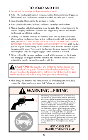 Page 13When firing any revolver, be sure all persons are a
safe distance to the rear of the shooter. When fired,
all revolvers discharge gas and particles through the
clearance gap between the cylinder and the rear of
the barrel. These particles of lead, powder grains or
lubricant are projected broadly sideways at high
speed and thus can injure a person who is standing
too close to the revolver. When firing any revolver,
always be certain that nothing – including either of
your hands – is in the path of the hot...