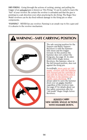 Page 14The safe carrying position for the
Vaquero and Bisley Vaquero
Revolvers is with the hammer
fully down and the trigger
forward. In this position the
hammer does not contact the
firing pin. See page 10. In older
(1953-1972) Single Action
Revolvers, the hammer, when in
the full forward position, does rest
against the firing pin.
Accordingly, never car
ry an “oldmodel” revolver with the hammerfully forward and the cartridge inline with the firing pin because alight blow to the hammer canreadily cause...