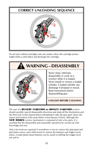 Page 17Never clean, lubricate,
disassemble or work on a
revolver while it is loaded.
Never install or remove a loaded
cylinder. A loaded cylinder can
discharge if dropped or struck.
Read instructions before
disassembling gun.
UNLOAD BEFORE CLEANING
17
Do not eject unfired cartridges onto any surface where the cartridge primer
might strike a solid object and discharge the cartridge.
CORRECT UNLOADING SEQUENCE
!WARNING – DISASSEMBLY
3
12
4
REPEAT
FOR ALL
CHAMBERS
The user of a RUGER®VAQUERO or BISLEY...