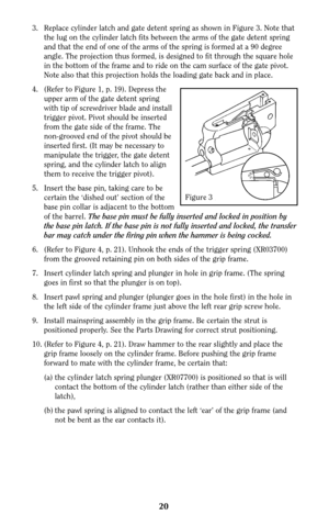 Page 2020
3. Replace cylinder latch and gate detent spring as shown in Figure 3. Note that
the lug on the cylinder latch fits between the arms of the gate detent spring
and that the end of one of the arms of the spring is formed at a 90 degree
angle. The projection thus formed, is designed to fit through the square hole
in the bottom of the frame and to ride on the cam surface of the gate pivot.
Note also that this projection holds the loading gate back and in place.
4. (Refer to Figure 1, p. 19). Depress the...