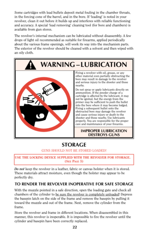 Page 22Firing a revolver with oil, grease, or any
other material even partially obstructing the
bore may result in damage to the revolver
and serious injury to the shooter and those
nearby.
Do not spray or apply lubricants directly on
ammunition. If the powder charge of a
cartridge is affected by the lubricant, it may
not be ignited, but the energy from the
primer may be sufficient to push the bullet
into the bore where it may become lodged.
Firing a subsequent bullet onto the
obstructed bore may damage the...