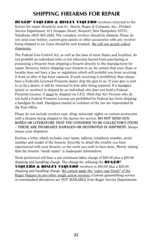 Page 2525
SHIPPING FIREARMS FOR REPAIR
RUGER®VAQUERO & BISLEY VAQUERO revolvers returned to the
factory for repair should be sent to:  Sturm, Ruger & Company, Inc., Product
Service Department, 411 Sunapee Street, Newport, New Hampshire 03773.
Telephone (603) 865-2442. The complete revolver should be shipped. Please do
not send your holster, custom grip panels or other accessories with any revolver
being shipped to us. Guns should be sent prepaid;. W
e will not accept collect
shipments.
The Federal Gun Control...