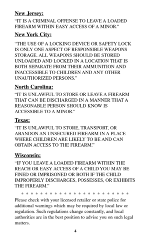 Page 4New Jersey:
“IT IS A CRIMINAL OFFENSE TO LEAVE A LOADED
FIREARM WITHIN EASY ACCESS OF A MINOR.”
New York City:
“THE USE OF A LOCKING DEVICE OR SAFETY LOCK
IS ONLY ONE ASPECT OF RESPONSIBLE WEAPONS
STORAGE. ALL WEAPONS SHOULD BE STORED
UNLOADED AND LOCKED IN A LOCATION THAT IS
BOTH SEPARATE FROM THEIR AMMUNITION AND
INACCESSIBLE TO  CHILDREN AND ANY  OTHER
UNAUTHORIZED PERSONS.”
North Carolina:
“IT IS UNLAWFUL TO STORE OR LEAVE A FIREARM
THAT CAN BE DISCHARGED IN A MANNER THAT A
REASONABLE PERSON SHOULD...