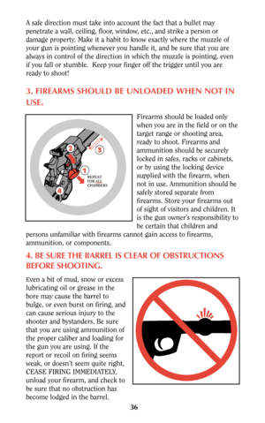 Page 3636
A safe direction must take into account the fact that a bullet may
penetrate a wall, ceiling, floor, window, etc., and strike a person or
damage property. Make it a habit to know exactly where the muzzle of
your gun is pointing whenever you handle it, and be sure that you are
always in control of the direction in which the muzzle is pointing, even
if you fall or stumble.  Keep your finger off the trigger until you are
ready to shoot!
3. FIREARMS SHOULD BE UNLOADED WHEN NOT IN
USE
.
Firearms should be...