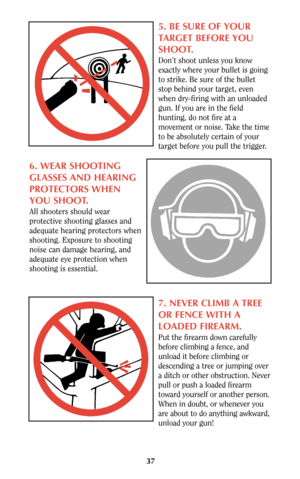 Page 3737
5. BE SURE OF YOUR
TARGET BEFORE YOU
SHOOT.
Don’t shoot unless you know
exactly where your bullet is going
to strike. Be sure of the bullet
stop behind your target, even
when dry-firing with an unloaded
gun. If you are in the field
hunting, do not fire at a
movement or noise. Take the time
to be absolutely certain of your
target before you pull the trigger.
6. WEAR SHOOTING
GLASSES AND HEARING
PROTECTORS WHEN
YOU SHOOT.
All shooters should wear
protective shooting glasses and
adequate hearing...