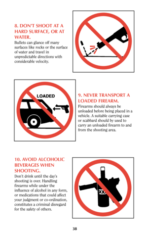 Page 3838
8. DON’T SHOOT AT A
HARD SURFACE, OR AT
WATER.
Bullets can glance off many
surfaces like rocks or the surface
of water and travel in
unpredictable directions with
considerable velocity.
9. NEVER TRANSPORT A
LOADED FIREARM.
Firearms should always be
unloaded before being placed in a
vehicle. A suitable carrying case
or scabbard should by used to
carry an unloaded firearm to and
from the shooting area.
10. AVOID ALCOHOLIC
BEVERAGES WHEN
SHOOTING.
Don’t drink until the day’s
shooting is over. Handling...