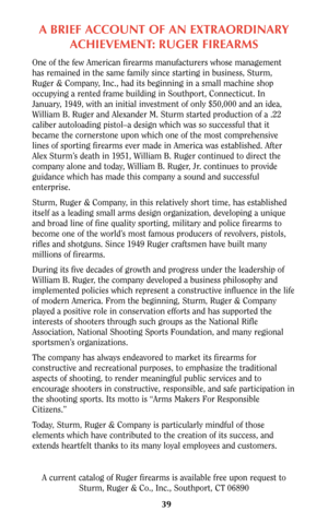 Page 39A BRIEF ACCOUNT OF AN EXTRAORDINARY
ACHIEVEMENT: RUGER FIREARMS
One of the few American firearms manufacturers whose management
has remained in the same family since starting in business, Sturm,
Ruger & Company, Inc., had its beginning in a small machine shop
occupying a rented frame building in Southport, Connecticut. In
January, 1949, with an initial investment of only $50,000 and an idea,
William B. Ruger and Alexander M. Sturm started production of a .22
caliber autoloading pistol–a design which was...