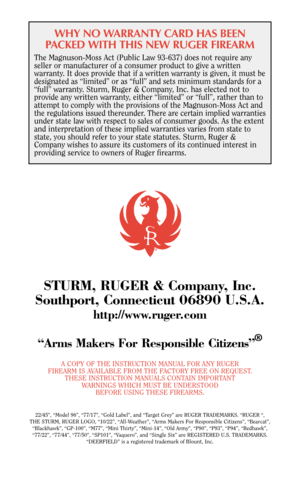 Page 40WHY NO WARRANTY CARD HAS BEEN
PACKED WITH THIS NEW RUGER FIREARM
The Magnuson-Moss Act (Public Law 93-637) does not require any
seller or manufacturer of a consumer product to give a written
warranty. It does provide that if a written warranty is given, it must be
designated as “limited” or as “full” and sets minimum standards for a
“full” warranty. Sturm, Ruger & Company, Inc. has elected not to
provide any written warranty, either “limited” or “full”, rather than to
attempt to comply with the...