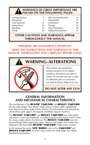 Page 7Locking Devices 5 Safe Carrying Position 14
Alterations 7 Disassembly 17
Lead Exposure 11    Lubrication 22
Ammunition 12 Storage 23
Handling 12 Parts Purchasers 26
Firing 13 Malfunctioning Parts 27
OTHER CAUTIONS AND WARNINGS APPEAR      
THROUGHOUT THE MANUAL.
WARNING–ALTERATIONS
This product was designed to
function properly in its original
condition. Alterations can make it
unsafe. Do not alter any part or add
or substitute parts or accessories
not made by Sturm, Ruger & Co. Inc.
DO NOT ALTER ANY...