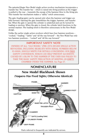 Page 8The patented Ruger New Model single action revolver mechanism incorporates a
transfer bar. The transfer bar – which is raised into firing position as the trigger
is pulled to the rear – transmits the energy of the hammer blow to the firing pin.
This transfer bar mechanism makes a “safety” notch unnecessary.
The gate (loading gate) can be opened only when the hammer and trigger are
fully forward. Opening the gate immobilizes the trigger, hammer, and transfer
bar. When the gate is opened the cylinder is...