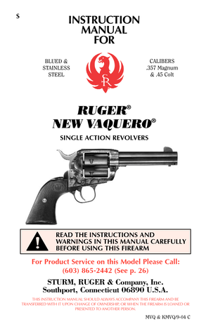 Page 1SINSTRUCTION
MANUAL
FOR
RUGER®
NEW VAQUERO® 
SINGLE ACTION REVOLVERS
For Product Service on this Model Please Call:
(603) 865-2442 (See p. 26)
STURM, RUGER & Company, Inc.
Southport, Connecticut 06890 U.S.A.
THIS INSTRUCTION MANUAL SHOULD ALWAYS ACCOMPANY THIS FIREARM AND BE
TRANSFERRED WITH IT UPON CHANGE OF OWNERSHIP, OR WHEN THE FIREARM IS LOANED OR
PRESENTED TO ANOTHER PERSON.
MVQ & KMVQ/9-04 C
READ THE INSTRUCTIONS AND
WARNINGS IN THIS MANUAL CAREFULLY
BEFORE USING THIS FIREARM
BLUED &
STAINLESS...
