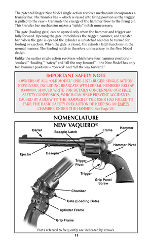 Page 11The patented Ruger New Model single action revolver mechanism incorporates a
transfer bar. The transfer bar – which is raised into firing position as the trigger
is pulled to the rear – transmits the energy of the hammer blow to the firing pin.
This transfer bar mechanism makes a “safety” notch unnecessary.
The gate (loading gate) can be opened only when the hammer and trigger are
fully forward. Opening the gate immobilizes the trigger, hammer, and transfer
bar. When the gate is opened the cylinder is...