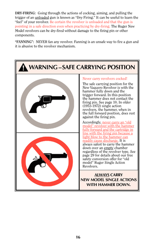 Page 16Never carry revolvers cocked!
The safe carrying position for the
New Vaquero Revolver is with the
hammer fully down and the
trigger forward. In this position
the hammer does not contact the
firing pin. See page 10. In older
(1953-1972) single action
revolvers, the hammer, when in
the full forward position, does rest
against the firing pin.
Accordingly, never car
ry an “oldmodel” revolver with the hammerfully forward and the cartridge inline with the firing pin because alight blow to the hammer canreadily...