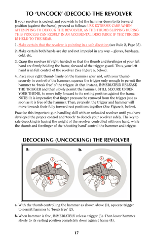 Page 1717
TO ‘UNCOCK’ (DECOCK) THE REVOLVER
If your revolver is cocked, and you wish to let the hammer down to its forward
position (against the frame), proceed as follows: USE EXTREME CARE WHEN
ATTEMPTING TO DECOCK THE REVOLVER, AS THE THUMB SLIPPING DURING
THIS PROCESS CAN RESULT IN AN ACCIDENTAL DISCHARGE IF THE TRIGGER
IS HELD TO THE REAR.
1.Make cer
tain that the revolver is pointing in a safe direction (see Rule 2, Page 35).
2. Make certain both hands are dry and not impeded in any way – gloves,...