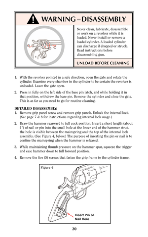 Page 2020
1. With the revolver pointed in a safe direction, open the gate and rotate the
cylinder. Examine every chamber in the cylinder to be certain the revolver is
unloaded. Leave the gate open.
2. Press in fully on the left side of the base pin latch, and while holding it in
that position, withdraw the base pin. Remove the cylinder and close the gate.
This is as far as you need to go for routine cleaning.
DETAILED DISASSEMBLY:
1. Remove grip panel screw and remove grip panels. Unlock the internal lock.
(See...