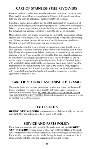 Page 2626
CARE OF STAINLESS STEEL REVOLVERS
Firearms made of stainless steel are relatively more resistant to corrosion than
blued steel firearms. However, you should still inspect it frequently and clean,
lubricate and apply an appropriate rust preventative as required.
Sometimes surface discoloration may be noted, particularly in the grip area of
stainless steel handguns, resulting from perspiration. Contact with some types of
holsters can also cause stains or rusting. Rusting may also occur as a result of...