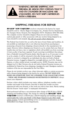 Page 2727
SHIPPING FIREARMS FOR REPAIR
RUGER®NEW VAQUERO revolvers returned to the factory for repair
should be sent to:  Sturm, Ruger & Company, Inc., Product Service Department,
411 Sunapee Street, Newport, New Hampshire 03773. Telephone (603) 865-2442.
The complete revolver should be shipped. Please do not send your holster,
custom grip panels or other accessories with any revolver being shipped to us.
Guns should be sent prepaid;. W
e will not accept collect shipments.
The Federal Gun Control Act, as well...