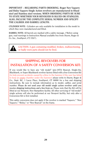 Page 2929
CAUTION: A gun containing modified, broken, malfunctioning,
or badly worn parts should not be fired.
IMPORTANT – REGARDING PARTS ORDERING. Ruger New Vaquero
and Bisley Vaquero Single Action revolvers are manufactured in Blued
steel and Stainless steel versions. WHEN ORDERING PARTS BE SURE
TO STATE WHETHER YOUR REVOLVER IS BLUED OR STAINLESS.
ALSO, INCLUDE THE COMPLETE SERIAL NUMBER AND SPECIFY
THE CALIBER AND BARREL LENGTH.
CYLINDER NOTE:Cylinders are only available for installation in the model in...