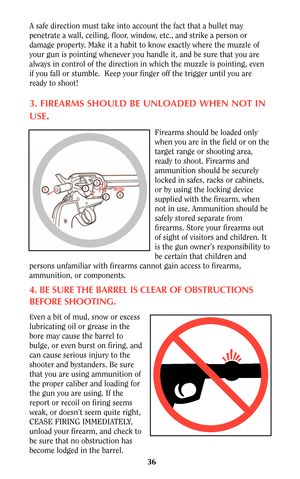 Page 3636
A safe direction must take into account the fact that a bullet may
penetrate a wall, ceiling, floor, window, etc., and strike a person or
damage property. Make it a habit to know exactly where the muzzle of
your gun is pointing whenever you handle it, and be sure that you are
always in control of the direction in which the muzzle is pointing, even
if you fall or stumble.  Keep your finger off the trigger until you are
ready to shoot!
3. FIREARMS SHOULD BE UNLOADED WHEN NOT IN
USE
.
Firearms should be...