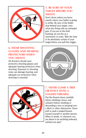 Page 3737
5. BE SURE OF YOUR
TARGET BEFORE YOU
SHOOT.
Don’t shoot unless you know
exactly where your bullet is going
to strike. Be sure of the bullet
stop behind your target, even
when dry-firing with an unloaded
gun. If you are in the field
hunting, do not fire at a
movement or noise. Take the time
to be absolutely certain of your
target before you pull the trigger.
6. WEAR SHOOTING
GLASSES AND HEARING
PROTECTORS WHEN
YOU SHOOT.
All shooters should wear
protective shooting glasses and
adequate hearing...