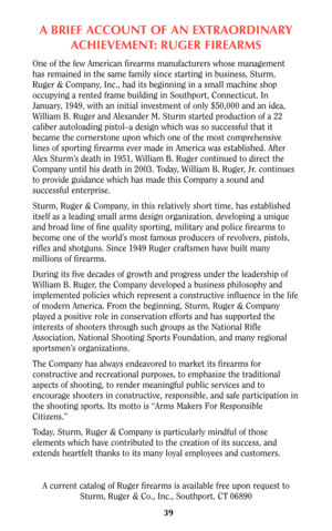 Page 39A BRIEF ACCOUNT OF AN EXTRAORDINARY
ACHIEVEMENT: RUGER FIREARMS
One of the few American firearms manufacturers whose management
has remained in the same family since starting in business, Sturm,
Ruger & Company, Inc., had its beginning in a small machine shop
occupying a rented frame building in Southport, Connecticut. In
January, 1949, with an initial investment of only $50,000 and an idea,
William B. Ruger and Alexander M. Sturm started production of a 22
caliber autoloading pistol–a design which was...