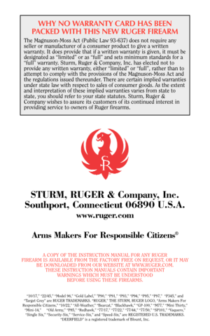 Page 40WHY NO WARRANTY CARD HAS BEEN
PACKED WITH THIS NEW RUGER FIREARM
The Magnuson-Moss Act (Public Law 93-637) does not require any
seller or manufacturer of a consumer product to give a written
warranty. It does provide that if a written warranty is given, it must be
designated as “limited” or as “full” and sets minimum standards for a
“full” warranty. Sturm, Ruger & Company, Inc. has elected not to
provide any written warranty, either “limited” or “full”, rather than to
attempt to comply with the...