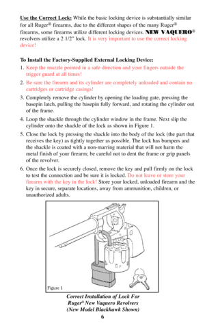 Page 6Correct Installation of Lock For
Ruger®New Vaquero Revolvers
(New Model Blackhawk Shown)
Use the Correct Lock:While the basic locking device is substantially similar
for all Ruger
®firearms, due to the different shapes of the many Ruger®
firearms, some firearms utilize different locking devices. NEW VAQUERO®
revolvers utilize a 2 1/2” lock. It is very important to use the correct locking
device!
To Install the Factory-Supplied External Locking Device:
1.Keep the muzzle pointed in a safe direction and...