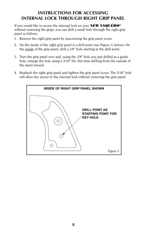 Page 8INSTRUCTIONS FOR ACCESSING
INTERNAL LOCK THROUGH RIGHT GRIP PANEL
If you would like to access the internal lock on your NEW VAQUERO®
without removing the grips, you can drill a small hole through the right grip
panel as follows:
1. Remove the right grip panel by unscrewing the grip panel screw.
2. On the inside of the right grip panel is a drill point (see Figure 3, below). On
the inside
of the grip panel, drill a 1/8” hole starting at the drill point.
3. Turn the grip panel over and, using the 1/8” hole...