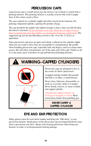 Page 11Percussion caps are designed to fire as
the result of a blow “percussion”.
A capped cylinder loaded with powder
and ball is, in effect, a small firearm.
Never clean, lubricate, disassemble, or
work on a revolver while it is loaded.
Never install, remove, or carry a loaded
and capped cylinder.
A loaded and capped cylinder can
discharge if dropped or struck. Read
instructions before disassembling gun.
NEVER CARRY A
CAPPED CYLINDER
11
PERCUSSION CAPS
A percussion cap is a small metal cup, the interior top...