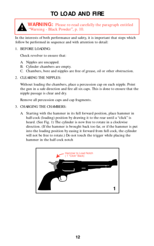 Page 1212
TO LOAD AND FIRE
In the interests of both performance and safety, it is important that steps which
follow be performed in sequence and with attention to detail:
1. BEFORE LOADING: 
Check revolver to ensure that:
A. Nipples are uncapped.
B. Cylinder chambers are empty.
C. Chambers, bore and nipples are free of grease, oil or other obstruction.
2. CLEARING THE NIPPLES:
Without loading the chambers, place a percussion cap on each nipple. Point
the gun in a safe direction and fire all six caps. This is...