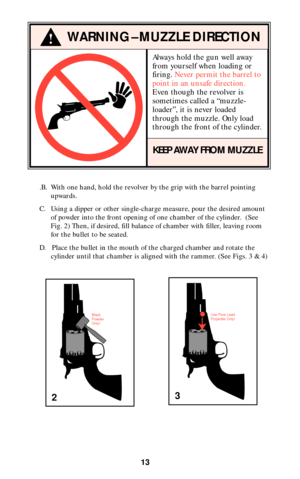 Page 13Always hold the gun well away
from yourself when loading or
firing. Never permit the barrel to
point in an unsafe direction.
Even though the revolver is
sometimes called a “muzzle-
loader”, it is never loaded
through the muzzle. Only load
through the front of the cylinder.
KEEP AWAY FROM MUZZLE
13
!WARNING–MUZZLE DIRECTION
.B. With one hand, hold the revolver by the grip with the barrel pointing
upwards.
C. Using a dipper or other single-charge measure, pour the desired amount
of powder into the front...