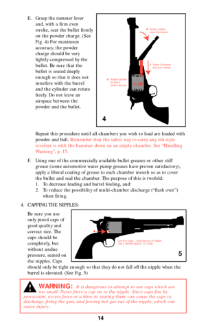 Page 1414
E. Grasp the rammer lever
and, with a firm even
stroke, seat the bullet firmly
on the powder charge. (See
Fig. 4) For maximum
accuracy, the powder
charge should be very
lightly compressed by the
bullet. Be sure that the
bullet is seated deeply
enough so that it does not
interfere with the barrel
and the cylinder can rotate
freely. Do not leave an
airspace between the
powder and the bullet.
Repeat this procedure until all chambers you wish to load are loaded with
powder and ball. Remember that the...