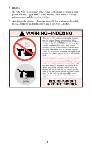 Page 1616
6. FIRING:
The “Old Army” is now ready to fire. Once the hammer is cocked, a light
pressure on the trigger will cause the hammer to fall forward, striking a
percussion cap, and the revolver will fire.
7. After firing, the hammer will remain down. To fire subsequent shots, fully
release the trigger and repeat steps 5 and 6 above for each shot.
!WARNING–INDEXING
Hammer
in Notch or
on Empty
ChamberNever
Rest
Hammer
on Cap!
If the gun is to be fired immediately after loading,
ease the hammer forward into...