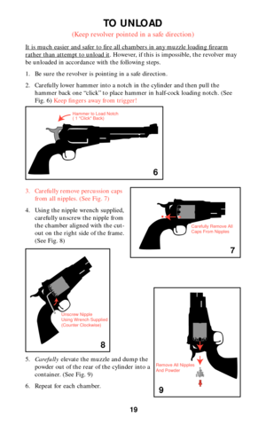 Page 1919
TO UNLOAD
(Keep revolver pointed in a safe direction)
It is much easier and safer to fire all chambers in any muzzle loading firearm
rather than attempt to unload it. However, if this is impossible, the revolver may
be unloaded in accordance with the following steps.
1. Be sure the revolver is pointing in a safe direction.
2. Carefully lower hammer into a notch in the cylinder and then pull the
hammer back one “click” to place hammer in half-cock loading notch. (See
Fig. 6) Keep fingers away from...