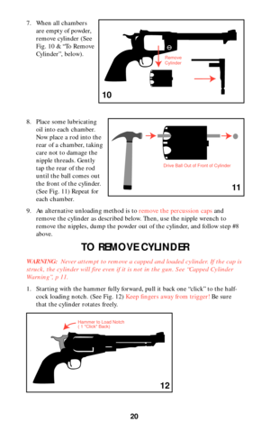 Page 2020
7. When all chambers
are empty of powder,
remove cylinder (See
Fig. 10 & “To Remove
Cylinder”, below).
8. Place some lubricating
oil into each chamber.
Now place a rod into the
rear of a chamber, taking
care not to damage the
nipple threads. Gently
tap the rear of the rod
until the ball comes out
the front of the cylinder.
(See Fig. 11) Repeat for
each chamber.
9. An alternative unloading method is to remove the percussion capsand
remove the cylinder as described below. Then, use the nipple wrench to...