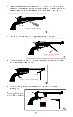 Page 212. On the right side of the frame, forward of the cylinder, you will see a large
slotted pin that resembles a screw head (Part #CB02800). With a suitable tool
turn this pin counterclockwise until it stops (about 160o
). (See Fig. 13)
3. Unlatch the rammer lever and swing downward 90o
. (See Fig. 14)
4. Pull rammer/base pin assembly forward, towards the muzzle, until it comes
free of the revolver. (See Fig. 15)
5. The cylinder may then be removed from the left side of the frame.
(See Fig. 16)
To...