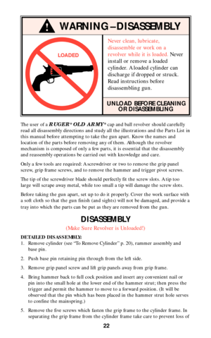 Page 2222
!WARNING–DISASSEMBLY
LOADED
The user of a RUGER® OLD ARMY® cap and ball revolver should carefully
read all disassembly directions and study all the illustrations and the Parts List in
this manual before attempting to take the gun apart. Know the names and
location of the parts before removing any of them. Although the revolver
mechanism is composed of only a few parts, it is essential that the disassembly
and reassembly operations be carried out with knowledge and care.
Only a few tools are required:...