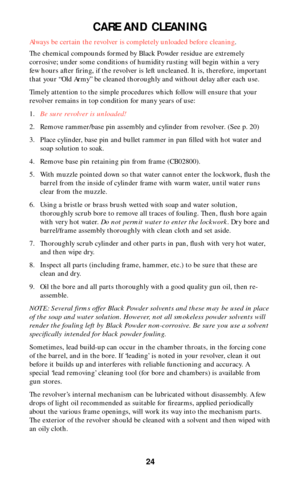 Page 2424
CARE AND CLEANING
Always be certain the revolver is completely unloaded before cleaning.
The chemical compounds formed by Black Powder residue are extremely
corrosive; under some conditions of humidity rusting will begin within a very
few hours after firing, if the revolver is left uncleaned. It is, therefore, important
that your “Old Army” be cleaned thoroughly and without delay after each use.
Timely attention to the simple procedures which follow will ensure that your
revolver remains in top...