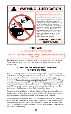 Page 2525
!WARNING–LUBRICATION
Firing a revolver with oil, grease, or any
other material even partially obstructing the
bore may result in damage to the revolver
and injury to the shooter and those nearby.
Do not spray or apply lubricants directly on
ammunition. If the powder charge of a
cartridge is affected by the lubricant, it may
not be ignited, but the energy from the
primer may be sufficient to push the bullet
into the bore where it may become lodged.
Firing a subsequent bullet into the
obstructed bore...