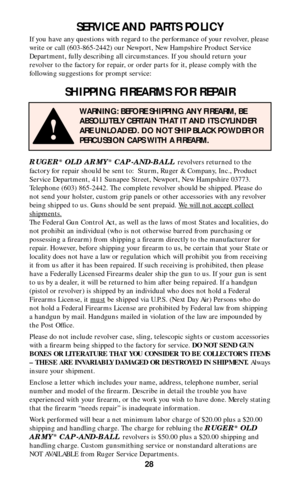 Page 2828
SERVICE AND PARTS POLICY
If you have any questions with regard to the performance of your revolver, please
write or call (603-865-2442) our Newport, New Hampshire Product Service
Department, fully describing all circumstances. If you should return your
revolver to the factory for repair, or order parts for it, please comply with the
following suggestions for prompt service:
SHIPPING FIREARMS FOR REPAIR
RUGER®OLD ARMY®CAP-AND-BALL revolvers returned to the
factory for repair should be sent to:  Sturm,...