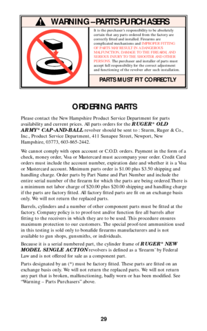 Page 2929
ORDERING PARTS
Please contact the New Hampshire Product Service Department for parts
availability and current prices. All parts orders for the 
RUGER®OLD
ARMY®CAP-AND-BALLrevolver should be sent to : Sturm, Ruger & Co.,
Inc., Product Service Department, 411 Sunapee Street, Newport, New
Hampshire, 03773, 603-865-2442. 
We cannot comply with open account or C.O.D. orders. Payment in the form of a
check, money order, Visa or Mastercard must accompany your order. Credit Card
orders must include the...