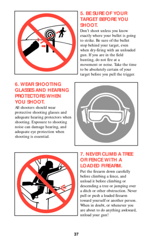 Page 3737
5. BE SURE OF YOUR
TARGET BEFORE YOU
SHOOT.
Don’t shoot unless you know
exactly where your bullet is going
to strike. Be sure of the bullet
stop behind your target, even
when dry-firing with an unloaded
gun. If you are in the field
hunting, do not fire at a
movement or noise. Take the time
to be absolutely certain of your
target before you pull the trigger.
6. WEAR SHOOTING
GLASSES AND HEARING
PROTECTORS WHEN
YOU SHOOT.
All shooters should wear
protective shooting glasses and
adequate hearing...