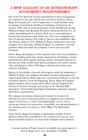 Page 39A BRIEF ACCOUNT OF AN EXTRAORDINARY
ACHIEVEMENT: RUGER FIREARMS
One of the few American firearms manufacturers whose management
has remained in the same family since starting in business, Sturm,
Ruger & Company, Inc., had its beginning in a small machine shop
occupying a rented frame building in Southport, Connecticut. In
January, 1949, with an initial investment of only $50,000 and an idea,
William B. Ruger and Alexander M. Sturm started production of a .22
caliber autoloading pistol–a design which was...