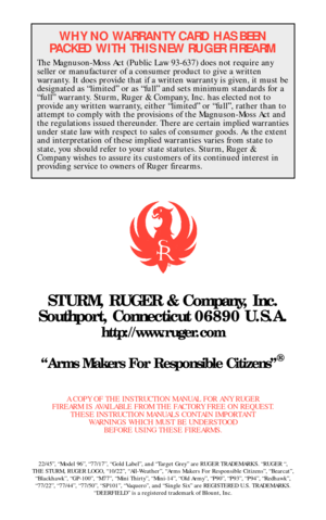 Page 40WHY NO WARRANTY CARD HAS BEEN
PACKED WITH THIS NEW RUGER FIREARM
The Magnuson-Moss Act (Public Law 93-637) does not require any
seller or manufacturer of a consumer product to give a written
warranty. It does provide that if a written warranty is given, it must be
designated as “limited” or as “full” and sets minimum standards for a
“full” warranty. Sturm, Ruger & Company, Inc. has elected not to
provide any written warranty, either “limited” or “full”, rather than to
attempt to comply with the...