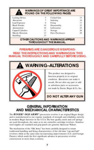 Page 7Locking Device 5 Cocked Gun 15
Alterations 7 Indexing 16
Lead Exposure 9 Firing 17
Black Powder 10 Disassembly 22
Ammunition 10 Lubrication 25
Capped Cylinders 11 Storage 26
Muzzle Direction 13 Parts Purchasers 29
Handling 15
OTHER CAUTIONS AND WARNINGS APPEAR
THROUGHOUT THE MANUAL.
WARNING–ALTERATIONS
This product was designed to
function properly in its original
condition. Alterations can make it
unsafe. Do not alter any part or add
or substitute parts or accessories
not made by Sturm, Ruger & Co....